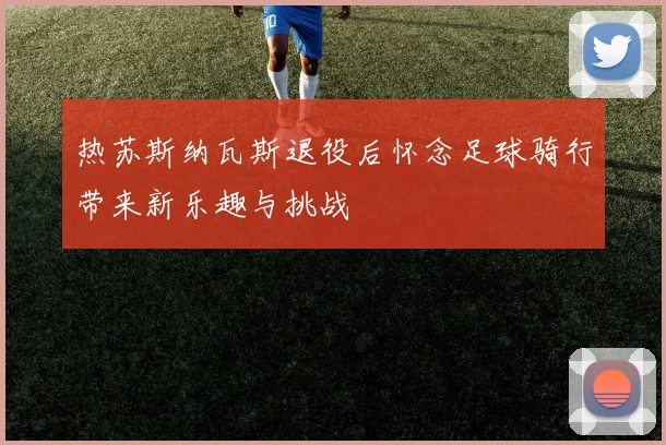 热苏斯纳瓦斯退役后怀念足球骑行带来新乐趣与挑战