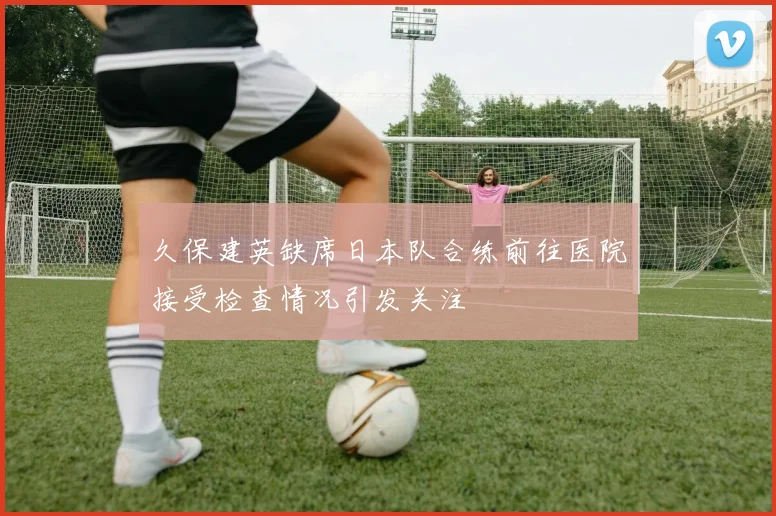 久保建英缺席日本队合练前往医院接受检查情况引发关注