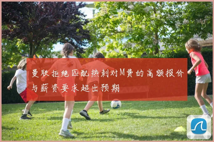 曼联拒绝匹配热刺对M费的高额报价与薪资要求超出预期