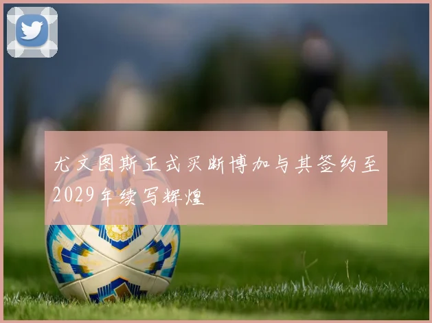 尤文图斯正式买断博加与其签约至2029年续写辉煌