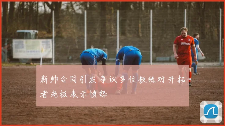 新帅合同引发争议多位教练对开拓者老板表示愤怒