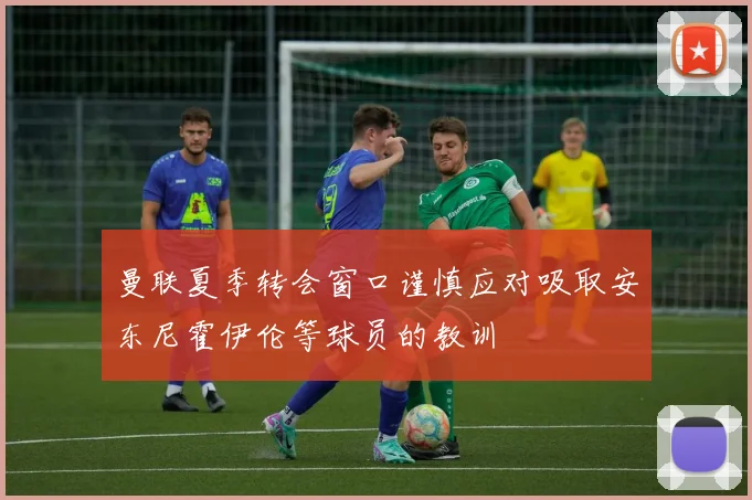 曼联夏季转会窗口谨慎应对吸取安东尼霍伊伦等球员的教训